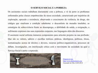 O SERVIÇO SOCIAL E A POBREZA
Os assistentes sociais trabalham diariamente com a pobreza, e vê de perto os problemas
enfrentados pelas classes empobrecidas da nossa sociedade, caracterizado por trajetórias de
exploração, opressão e resistência, observando o crescimento da violência, da droga, são
códigos que sinalizam a condição subalterna: o desconforto da moradia insalubre, as
estratégias de sobrevivência frente ao desemprego, a debilidade da saúde, a resignação, o
sofrimento expressos nas suas expressões corporais, nas linguagens além dos discursos.
O assistente social enfrenta inúmeros componentes para articular projetos na sua profissão:
Que são os valores, saberes e escolhas teóricas, práticas, ideológicas, políticas, éticas,
normatizações acerca de direitos e deveres, recursos político-organizativos, processos de
debate, investigações, em interlocução crítica com o movimento da sociedade na qual o
Serviço Social é parte e expressão.
Disponível em:
http://www.shutterstock.com
Acessado às 23hs 12-05-2014
 