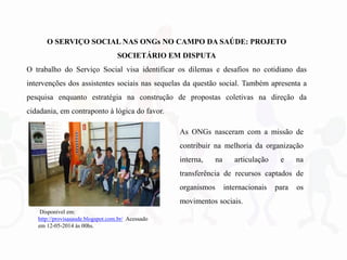 O SERVIÇO SOCIAL NAS ONGs NO CAMPO DA SAÚDE: PROJETO
SOCIETÁRIO EM DISPUTA
O trabalho do Serviço Social visa identificar os dilemas e desafios no cotidiano das
intervenções dos assistentes sociais nas sequelas da questão social. Também apresenta a
pesquisa enquanto estratégia na construção de propostas coletivas na direção da
cidadania, em contraponto à lógica do favor.
As ONGs nasceram com a missão de
contribuir na melhoria da organização
interna, na articulação e na
transferência de recursos captados de
organismos internacionais para os
movimentos sociais.
Disponível em:
http://provisasaude.blogspot.com.br/ Acessado
em 12-05-2014 às 00hs.
 