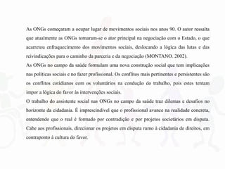 As ONGs começaram a ocupar lugar de movimentos sociais nos anos 90. O autor ressalta
que atualmente as ONGs tornaram-se o ator principal na negociação com o Estado, o que
acarretou enfraquecimento dos movimentos sociais, deslocando a lógica das lutas e das
reivindicações para o caminho da parceria e da negociação (MONTANO. 2002).
As ONGs no campo da saúde formulam uma nova construção social que tem implicações
nas políticas sociais e no fazer profissional. Os conflitos mais pertinentes e persistentes são
os conflitos cotidianos com os voluntários na condução do trabalho, pois estes tentam
impor a lógica do favor às intervenções sociais.
O trabalho do assistente social nas ONGs no campo da saúde traz dilemas e desafios no
horizonte da cidadania. É imprescindível que o profissional avance na realidade concreta,
entendendo que o real é formado por contradição e por projetos societários em disputa.
Cabe aos profissionais, direcionar os projetos em disputa rumo à cidadania de direitos, em
contraponto à cultura do favor.
 