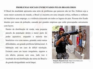 PROBLEMAS SOCIAIS ENFRENTADOS PELOS BRASILEIROS
O Brasil da atualidade apresenta uma série de problemas que parecem não ter fim. Embora seja a
sexta maior economia do mundo, o Brasil se encontra em uma situação crítica, milhares e milhares
de brasileiros sem emprego, e a violência crescendo em todos os lugares do país. Pessoas têm ficado
doentes por causa da poluição, causada por grandes empresas que estão preocupadas unicamente
com lucros.
Dentro da distribuição de renda, uma pequena
parcela da população detém a maior parte do
poder aquisitivo, enquanto a maioria dos
brasileiros vive com menos, gerando, entre outras
dificuldades, um grande problema habitacional. A
habitação está um caos de difícil resolução.
Existem casas em locais irregulares, esgotos a
céu aberto, pessoas sem casa, tudo isso é
resultado da má distribuição das terras do Brasil e
da grande desigualdade social daqui.
Imagem disponível em: https//www.flickr.com
Acessado em: 13-05-2014 às 14hs
 