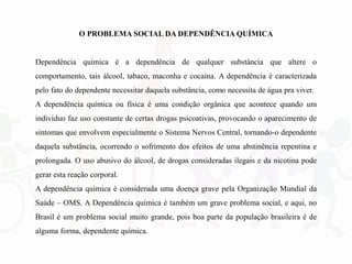 O PROBLEMA SOCIAL DA DEPENDÊNCIA QUÍMICA
Dependência química é a dependência de qualquer substância que altere o
comportamento, tais álcool, tabaco, maconha e cocaína. A dependência é caracterizada
pelo fato do dependente necessitar daquela substância, como necessita de água pra viver.
A dependência química ou física é uma condição orgânica que acontece quando um
individuo faz uso constante de certas drogas psicoativas, provocando o aparecimento de
sintomas que envolvem especialmente o Sistema Nervos Central, tornando-o dependente
daquela substância, ocorrendo o sofrimento dos efeitos de uma abstinência repentina e
prolongada. O uso abusivo do álcool, de drogas consideradas ilegais e da nicotina pode
gerar esta reação corporal.
A dependência química é considerada uma doença grave pela Organização Mundial da
Saúde – OMS. A Dependência química é também um grave problema social, e aqui, no
Brasil é um problema social muito grande, pois boa parte da população brasileira é de
alguma forma, dependente química.
 