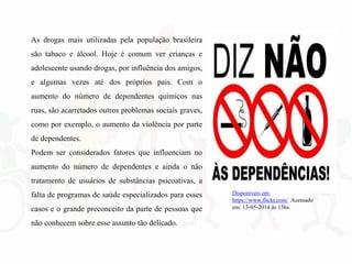 As drogas mais utilizadas pela população brasileira
são tabaco e álcool. Hoje é comum ver crianças e
adolescente usando drogas, por influência dos amigos,
e algumas vezes até dos próprios pais. Com o
aumento do número de dependentes químicos nas
ruas, são acarretados outros problemas sociais graves,
como por exemplo, o aumento da violência por parte
de dependentes.
Podem ser considerados fatores que influenciam no
aumento do número de dependentes e ainda o não
tratamento de usuários de substâncias psicoativas, a
falta de programas de saúde especializados para esses
casos e o grande preconceito da parte de pessoas que
não conhecem sobre esse assunto tão delicado.
Disponíveis em:
https://www.flickr.com/ Acessado
em: 13-05-2014 às 15hs.
 