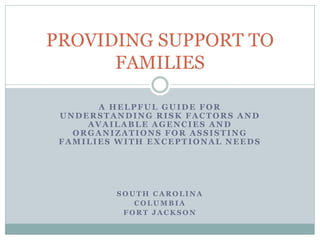 A HELPFUL GUIDE FOR
UNDERSTANDING RISK FACTORS AND
AVAILABLE AGENCIES AND
ORGANIZATIONS FOR ASSISTING
FAMILIES WITH EXCEPTIONAL NEEDS
S O U T H C A R O L I N A
C O L U M B I A
F O R T J A C K S O N
PROVIDING SUPPORT TO
FAMILIES
 