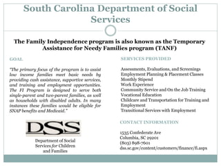 South Carolina Department of Social
Services
Department of Social
Services for Children
and Families
The Family Independence program is also known as the Temporary
Assistance for Needy Families program (TANF)
GOAL
“The primary focus of the program is to assist
low income families meet basic needs by
providing cash assistance, supportive services,
and training and employment opportunities.
The FI Program is designed to serve both
single-parent and two-parent families, as well
as households with disabled adults. In many
instances these families would be eligible for
SNAP benefits and Medicaid.”
SERVICES PROVIDED
Assessments, Evaluations, and Screenings
Employment Planning & Placement Classes
Monthly Stipend
Work Experience
Community Service and On the Job Training
Vocational Education
Childcare and Transportation for Training and
Employment
Transitional Services with Employment
CONTACT INFORMATION
1535 Confederate Ave
Columbia, SC 29201
(803) 898-7601
dss.sc.gov/content/customers/finance/fi.aspx
 