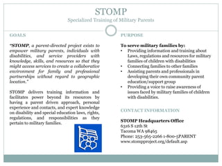 STOMP
Specialized Training of Military Parents
GOALS
“STOMP, a parent-directed project exists to
empower military parents, individuals with
disabilities, and service providers with
knowledge, skills, and resources so that they
might access services to create a collaborative
environment for family and professional
partnerships without regard to geographic
location.”
STOMP delivers training information and
facilitates power beyond its resources by
having a parent driven approach, personal
experience and contacts, and expert knowledge
on disability and special education laws, rights,
regulations, and responsibilities as they
pertain to military families.
PURPOSE
To serve military families by:
• Providing information and training about
Laws, regulations and resources for military
families of children with disabilities
• Connecting families to other families
• Assisting parents and professionals in
developing their own community parent
education/support group
• Providing a voice to raise awareness of
issues faced by military families of children
with disabilities.
CONTACT INFORMATION
STOMP Headquarters Office
6316 S 12th St
Tacoma WA 98465
Phone: 253-565-2266 1-800-5PARENT
www.stompproject.org/default.asp
 
