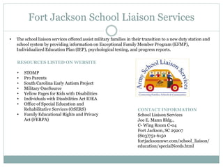 Fort Jackson School Liaison Services
CONTACT INFORMATION
School Liaison Services
Joe E. Mann Bldg.,
C- Wing Room C-04
Fort Jackson, SC 29207
(803)751-6150
fortjacksonmwr.com/school_liaison/
education/specialNeeds.html
• The school liaison services offered assist military families in their transition to a new duty station and
school system by providing information on Exceptional Family Member Program (EFMP),
Individualized Education Plan (IEP), psychological testing, and progress reports.
RESOURCES LISTED ON WEBSITE
• STOMP
• Pro Parents
• South Carolina Early Autism Project
• Military OneSource
• Yellow Pages for Kids with Disabilities
• Individuals with Disabilities Act IDEA
• Office of Special Education and
Rehabilitative Services (OSERS)
• Family Educational Rights and Privacy
Act (FERPA)
 