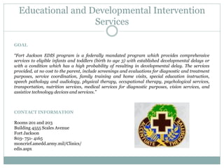 Educational and Developmental Intervention
Services
GOAL
“Fort Jackson EDIS program is a federally mandated program which provides comprehensive
services to eligible infants and toddlers (birth to age 3) with established developmental delays or
with a condition which has a high probability of resulting in developmental delay. The services
provided, at no cost to the parent, include screenings and evaluations for diagnostic and treatment
purposes, service coordination, family training and home visits, special education instruction,
speech pathology and audiology, physical therapy, occupational therapy, psychological services,
transportation, nutrition services, medical services for diagnostic purposes, vision services, and
assistive technology devices and services.”
CONTACT INFORMATION
Rooms 201 and 203
Building 4555 Scales Avenue
Fort Jackson
803- 751- 4165
moncrief.amedd.army.mil/Clinics/
edis.aspx
 