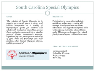 South Carolina Special Olympics
CONTACT INFORMATION
1276 Assembly St
Columbia, SC 29201
803- 772- 1555
So-sc.org
GOAL
“The mission of Special Olympics is to
provide year-round sports training and
athletic competition in a variety of
Olympic-type sports for children and
adults with intellectual disabilities, giving
them continuing opportunities to develop
physical fitness, demonstrate courage,
experience joy and participate in a sharing
of gifts, skills and friendship with their
families, other Special Olympics athletes,
and the community.”
BENEFITS
Participation in group athletics builds
confidence and creates a positive self-
concept. Family members are able to
interact and find support among their peers
while enjoying their child achieve fitness
goals. This program decreases the risks of
family instability and child maltreatment.
 