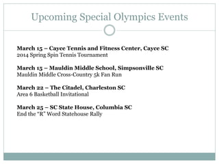 Upcoming Special Olympics Events
March 15 – Cayce Tennis and Fitness Center, Cayce SC
2014 Spring Spin Tennis Tournament
March 15 – Mauldin Middle School, Simpsonville SC
Mauldin Middle Cross-Country 5k Fan Run
March 22 – The Citadel, Charleston SC
Area 6 Basketball Invitational
March 25 – SC State House, Columbia SC
End the “R” Word Statehouse Rally
 