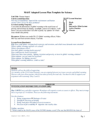 Adapted from CMAST, 2014
 
Pg. 1
MAST Adapted Lesson Plan Template for Science
Unit Title:Human Impact
Unit Essential Question:
How has overpopulation impacted the environment and human
society? How can we fix these problems?
Lesson Learning Target(s):
I can relate the phenomena of global warming to the social issue of
poverty and terrorism by looking at multiple sources of evidence. I will
know I am successfulwhen I am able to justify my opinion for which
issue should take priority
Resources:Written case study/CK-12: Global warming affects; Video:
Bill Nye and Paris terrorist attacks; YouTube
Lesson Focus Question(s):
EQ: How could global warming lead to poverty and terrorism, and which issue demands more attention?
What is global warming and how is it caused?
What is greenhouse effect?
How does global warming lead to poverty?
How could poverty lead to terrorism?
What issue takes more priority: fighting terrorism and poverty or invest in global warming solutions?
What solutions can you make for terrorism?
What solutions for fighting poverty?
What global warming initiatives could we take?
INTO
HOOK:
Students will use the skills of supporting
As a member of the UN (United Nations), you are arguing between two issues: poverty and global warming.
Discuss with your elbow partner which issue takes priority first and why. You must be able to support your
argument with reasoning. (Day 2 and 3)
THROUGH
INVESTIGATION BEFORE EXPLANATION (IBE):
Day 1 (M/T)Cause and effect organizerstudents will organize events ascauses or effects. They must arrange
these in groups of 2-4 students.These are the following statements:
Sort the dominos
1. Rising temperatures Shortages of water
2. Drought Decrease in farming
3. Rising food pricesLimited access to resources
4. Decrease in job availability migration into nearby cities
Guiding questions:
**What could be the MAIN cause of the ENTIRE domino event? (The one that BEGINS the chain of
MAST Lesson Structure
Hook
IBE
Interactive Mini-Lecture
Active Practice
Closure
Assessment
 