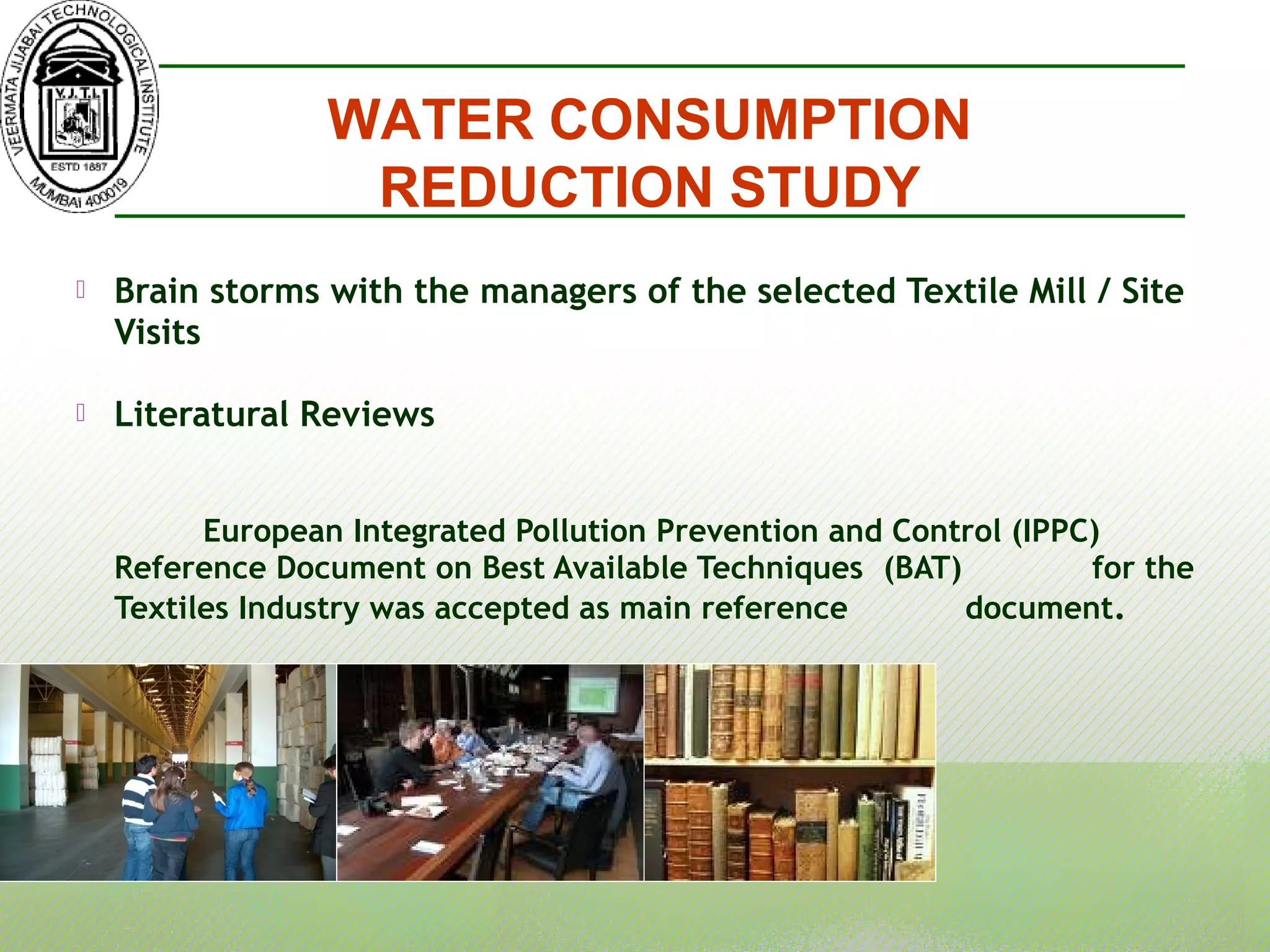  Brain storms with the managers of the selected Textile Mill / Site
Visits
 Literatural Reviews
European Integrated Pollution Prevention and Control (IPPC)
Reference Document on Best Available Techniques (BAT) for the
Textiles Industry was accepted as main reference document.
WATER CONSUMPTION
REDUCTION STUDY
 