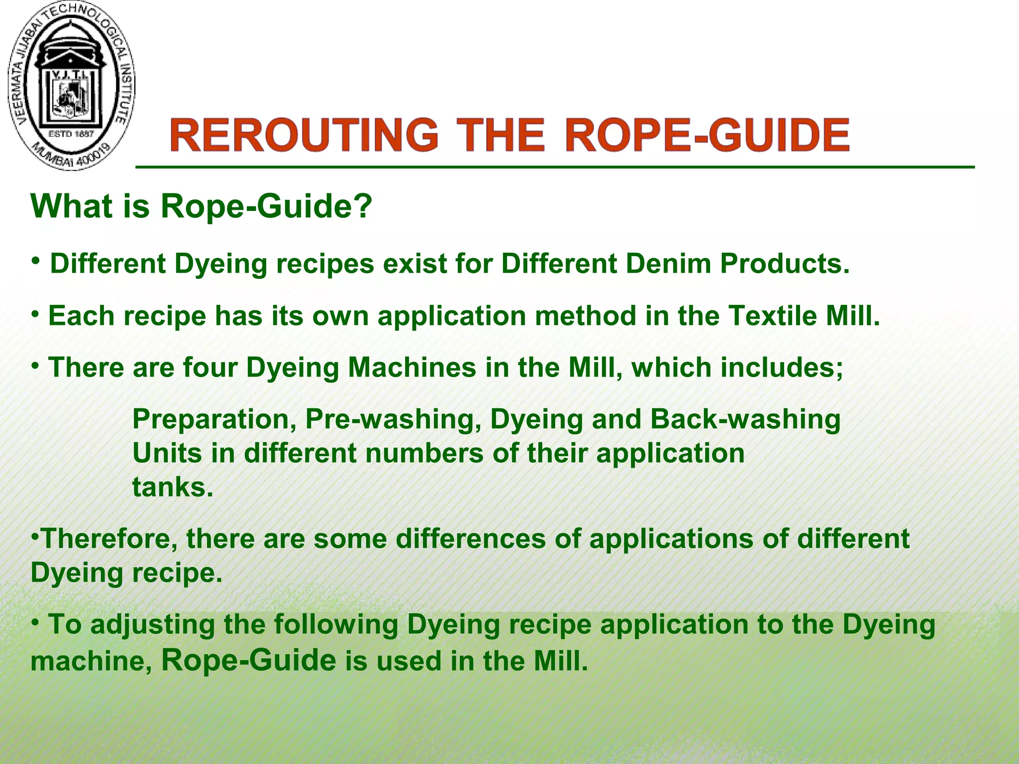 What is Rope-Guide?
• Different Dyeing recipes exist for Different Denim Products.
• Each recipe has its own application method in the Textile Mill.
• There are four Dyeing Machines in the Mill, which includes;
Preparation, Pre-washing, Dyeing and Back-washing
Units in different numbers of their application
tanks.
•Therefore, there are some differences of applications of different
Dyeing recipe.
• To adjusting the following Dyeing recipe application to the Dyeing
machine, Rope-Guide is used in the Mill.
 