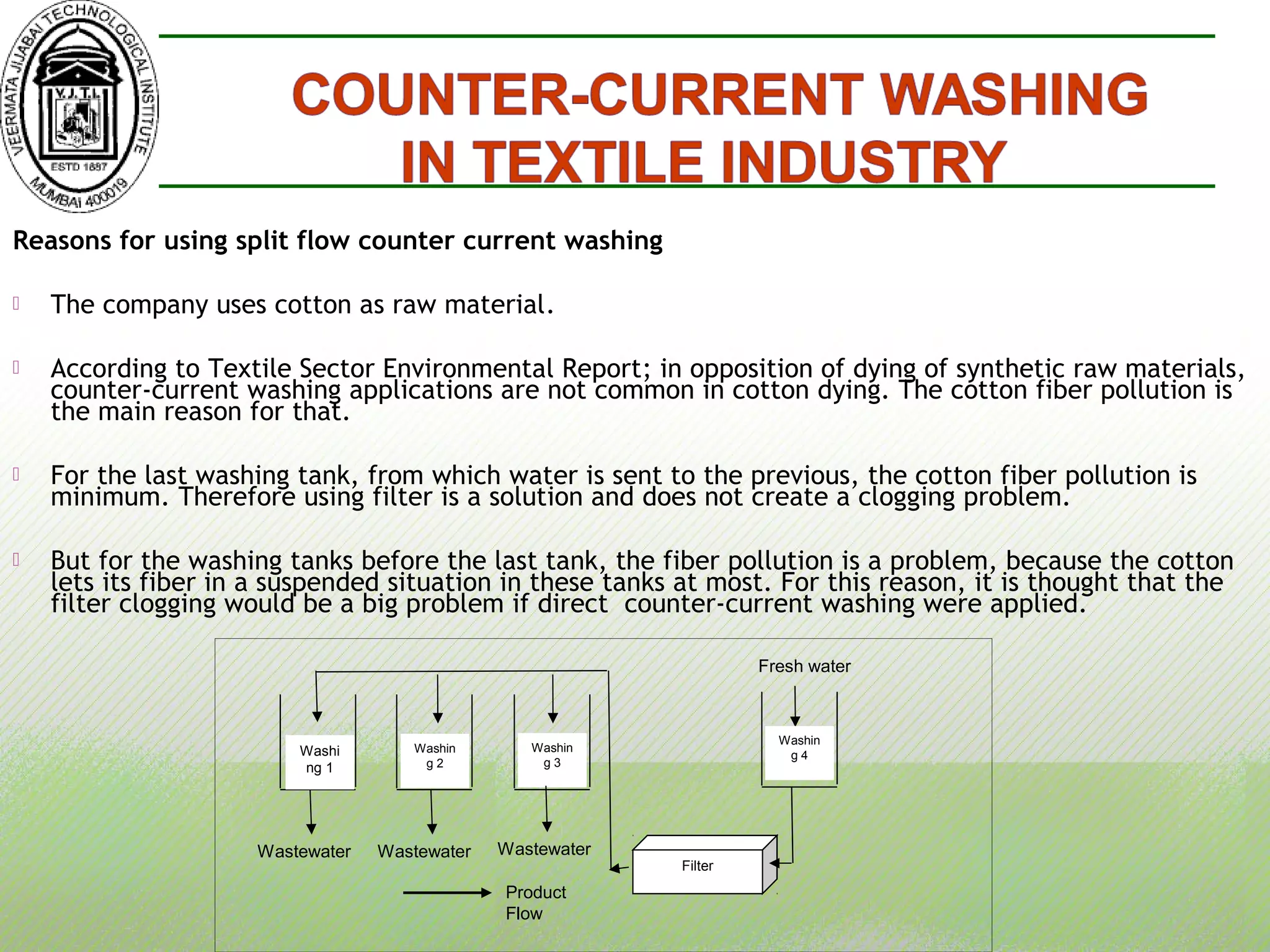 Reasons for using split flow counter current washing
 The company uses cotton as raw material.
 According to Textile Sector Environmental Report; in opposition of dying of synthetic raw materials,
counter-current washing applications are not common in cotton dying. The cotton fiber pollution is
the main reason for that.
 For the last washing tank, from which water is sent to the previous, the cotton fiber pollution is
minimum. Therefore using filter is a solution and does not create a clogging problem.
 But for the washing tanks before the last tank, the fiber pollution is a problem, because the cotton
lets its fiber in a suspended situation in these tanks at most. For this reason, it is thought that the
filter clogging would be a big problem if direct counter-current washing were applied.
Product
Flow
Fresh water
Wastewater
Washin
g 2
Washi
ng 1
Washin
g 3
Washin
g 4
Wastewater Wastewater
Filter
 