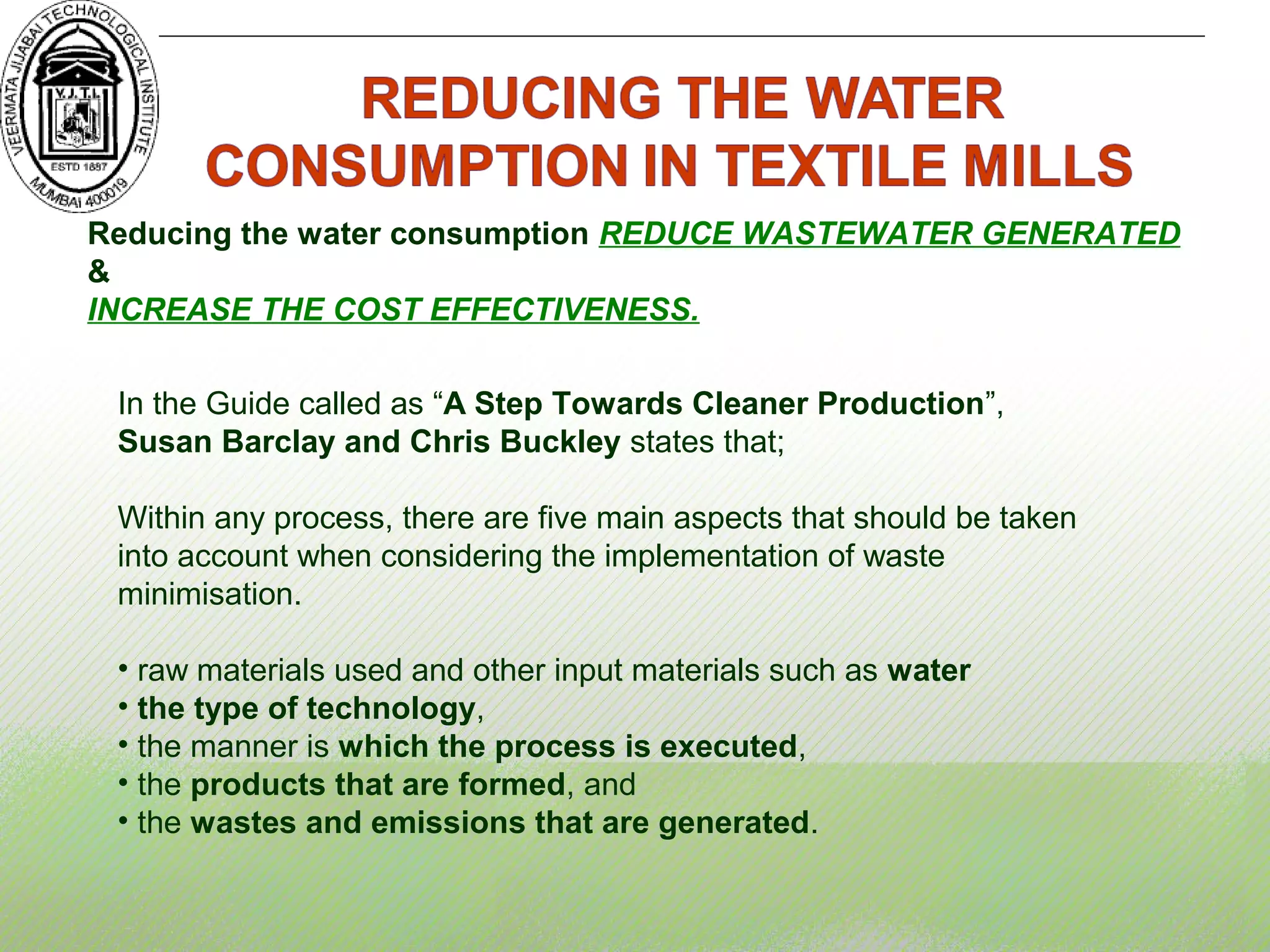 Reducing the water consumption REDUCE WASTEWATER GENERATED
&
INCREASE THE COST EFFECTIVENESS.
In the Guide called as “A Step Towards Cleaner Production”,
Susan Barclay and Chris Buckley states that;
Within any process, there are five main aspects that should be taken
into account when considering the implementation of waste
minimisation.
• raw materials used and other input materials such as water
• the type of technology,
• the manner is which the process is executed,
• the products that are formed, and
• the wastes and emissions that are generated.
 