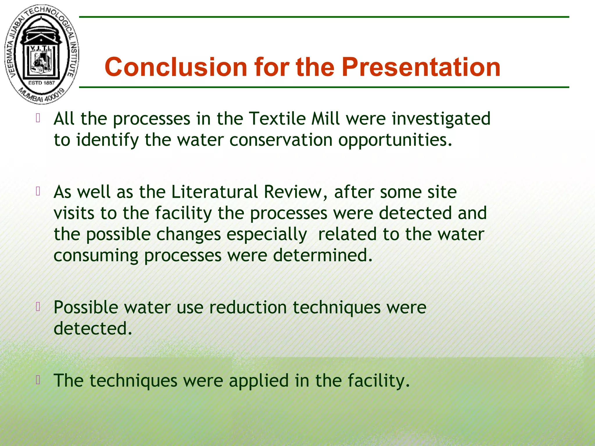  All the processes in the Textile Mill were investigated
to identify the water conservation opportunities.
 As well as the Literatural Review, after some site
visits to the facility the processes were detected and
the possible changes especially related to the water
consuming processes were determined.
 Possible water use reduction techniques were
detected.
 The techniques were applied in the facility.
Conclusion for the Presentation
 