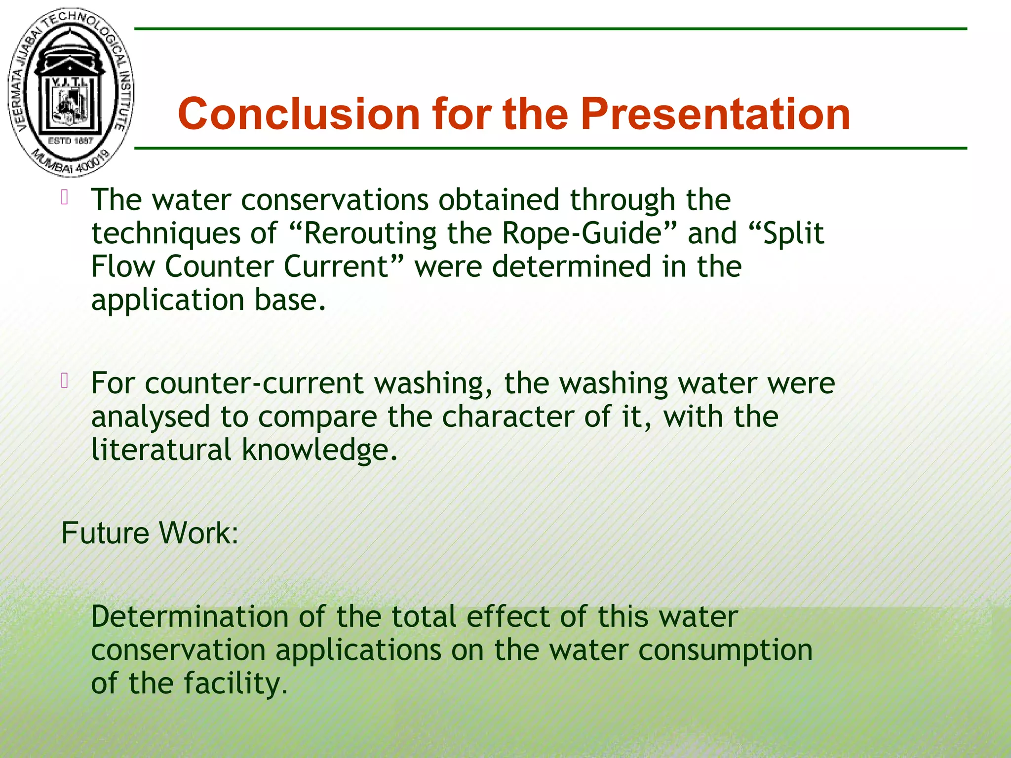  The water conservations obtained through the
techniques of “Rerouting the Rope-Guide” and “Split
Flow Counter Current” were determined in the
application base.
 For counter-current washing, the washing water were
analysed to compare the character of it, with the
literatural knowledge.
Future Work:
Determination of the total effect of this water
conservation applications on the water consumption
of the facility.
Conclusion for the Presentation
 