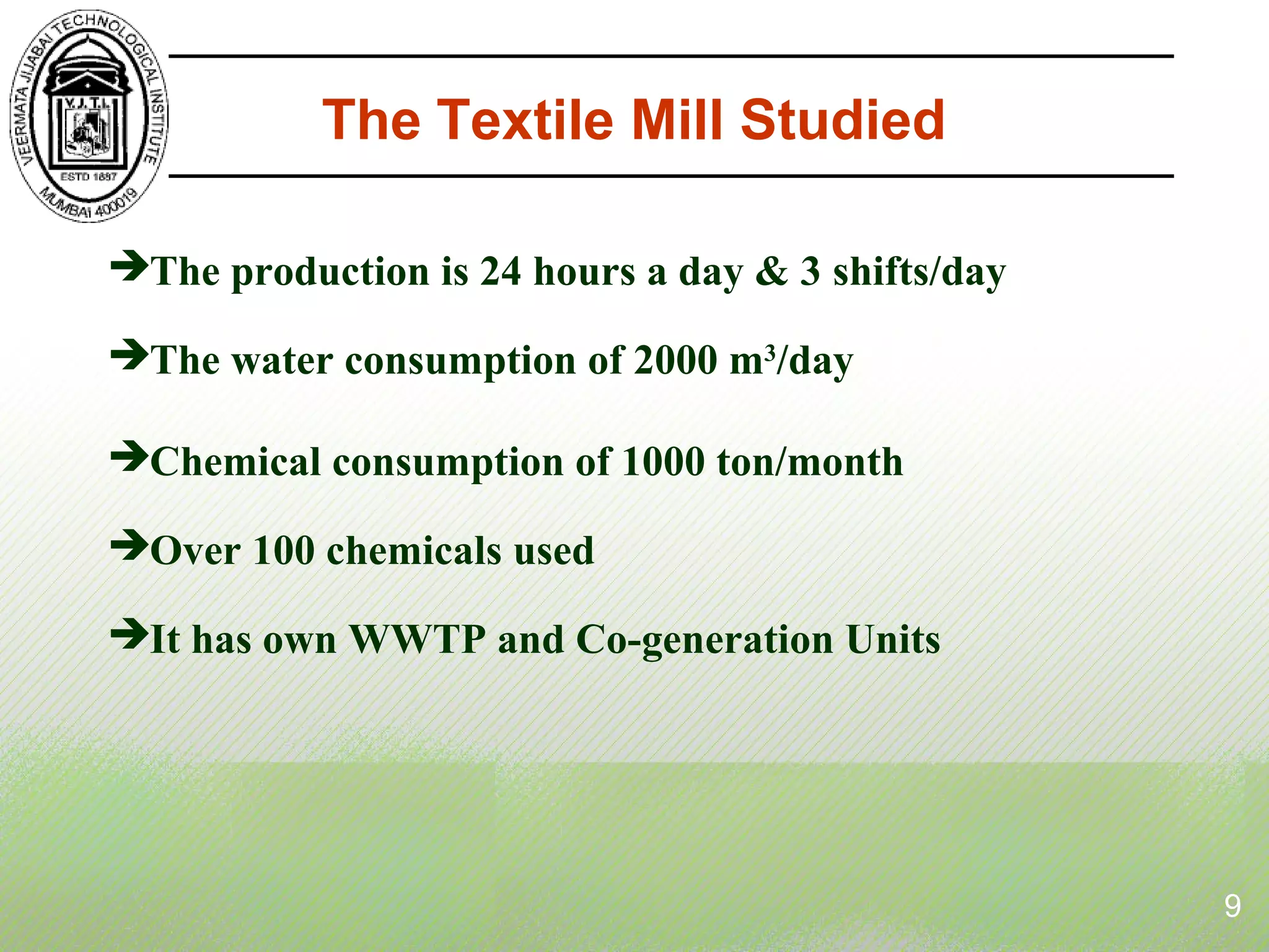 The Textile Mill Studied
The production is 24 hours a day & 3 shifts/day
The water consumption of 2000 m3
/day
Chemical consumption of 1000 ton/month
Over 100 chemicals used
It has own WWTP and Co-generation Units
9
 