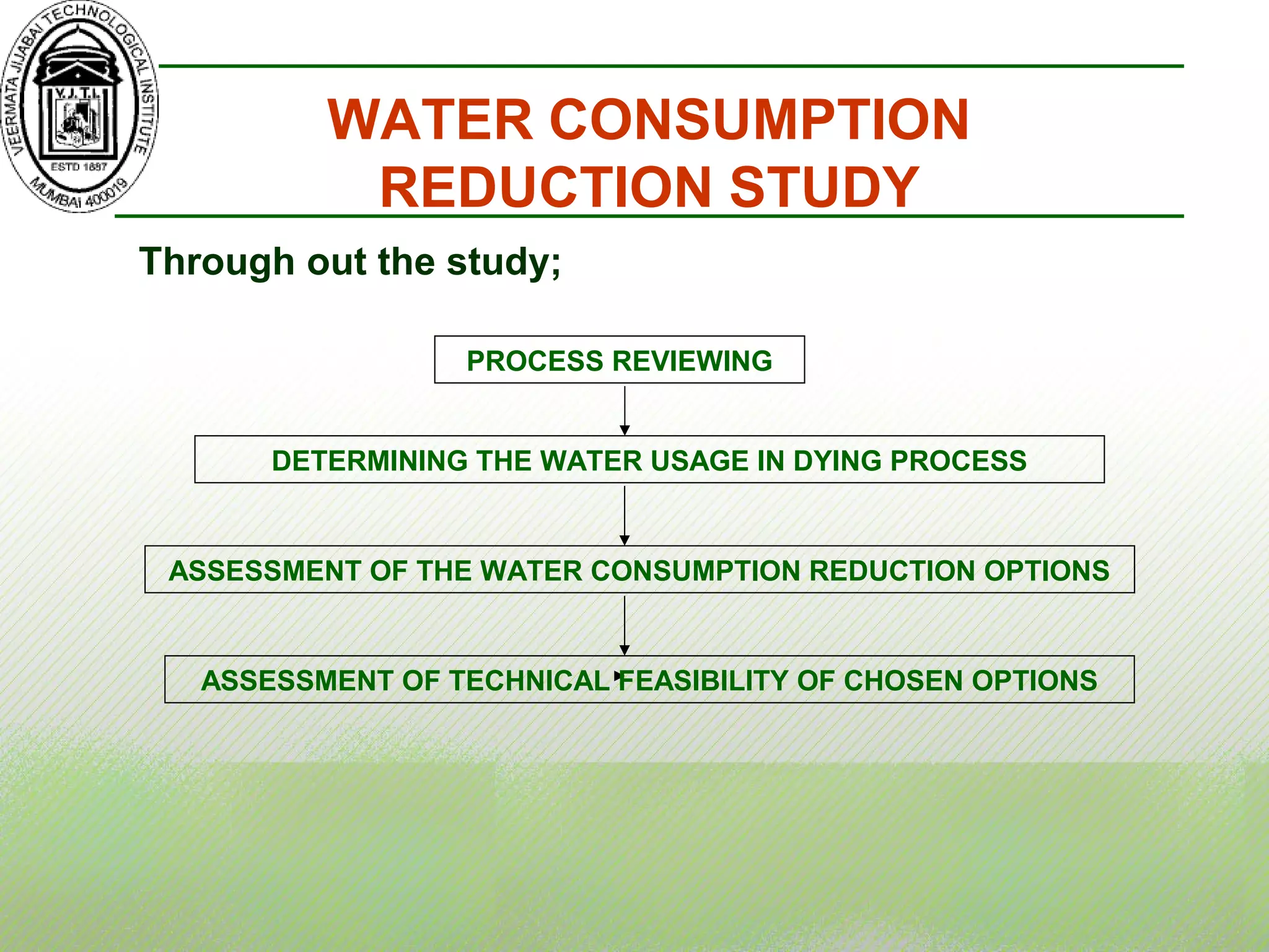 WATER CONSUMPTION
REDUCTION STUDY
PROCESS REVIEWING
DETERMINING THE WATER USAGE IN DYING PROCESS
ASSESSMENT OF THE WATER CONSUMPTION REDUCTION OPTIONS
ASSESSMENT OF TECHNICAL FEASIBILITY OF CHOSEN OPTIONS
Through out the study;
 