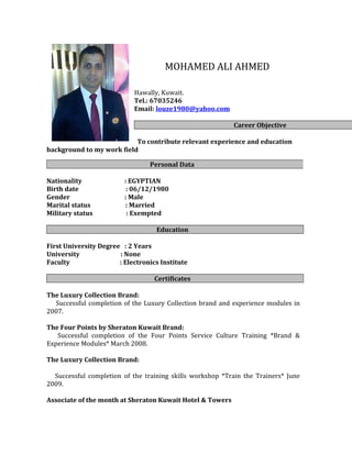 MOHAMED ALI AHMED
Hawally, Kuwait.
Tel.: 67035246
Email: louze1980@yahoo.com
Career Objective
To contribute relevant experience and education
background to my work field
Nationality : EGYPTIAN
Birth date : 06/12/1980
Gender : Male
Marital status : Married
Military status : Exempted
Education
First University Degree : 2 Years
University : None
Faculty : Electronics Institute
Certificates
The Luxury Collection Brand:
Successful completion of the Luxury Collection brand and experience modules in
2007.
The Four Points by Sheraton Kuwait Brand:
Successful completion of the Four Points Service Culture Training *Brand &
Experience Modules* March 2008.
The Luxury Collection Brand:
Successful completion of the training skills workshop *Train the Trainers* June
2009.
Associate of the month at Sheraton Kuwait Hotel & Towers
Personal Data
 