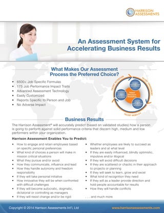 Copyright © 2014 Harrison Assessments Int’l, Ltd www.harrisonassessments.com
What Makes Our Assessment
Process the Preferred Choice?
• 6500+ Job Specific Formulas
• 175 Job Performance Impact Traits
• Advanced Assessment Technology
• Easily Customized
• Reports Specific to Person and Job
• No Adverse Impact
Business Results
The Harrison Assessment®
will accurately predict (based on validated studies) how a person
is going to perform against solid performance criteria that discern high, medium and low
performers within your organization.
Harrison Assessment Enables You to Predict:
An Assessment System for
Accelerating Business Results
• How to engage and retain employees based
on specific personal preferences
• What kind of choices a person will make in
mission critical situations
• What they pursue and/or avoid
• How they communicate, influence and lead
• How they handle autonomy and freedom
responsibility
• If they will take personal initiative
• How innovative they will be when confronted
with difficult challenges
• If they will become autocratic, dogmatic,
dictatorial or controlling as managers
• If they will resist change and/or be rigid
• Whether employees are likely to succeed as
leaders and at what level
• If they are easily influenced, blindly optimistic,
impulsive and/or illogical
• If they will avoid difficult decisions
• If they are scattered or chaotic in their approach
to projects or planning
• If they will seek to learn, grow and excel
• What kind of recognition they need
• If they will as a leader provide direction and
hold people accountable for results
• How they will handle conflicts
. . . and much more
ment
ice?
 