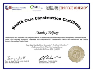 Stanley Pelfrey
The Holder of this certificate has completed a level of health care construction experience along with a commitment and
desire to improve their awareness, knowledge, and understanding of the healthcare construction environment, and thereby
improve the quality of patient care.
Awarded at the Healthcare Contractor’s Certificate Workshop
Credit earned: 1.25 CEUs (12.5 contact hours)
Atlanta, GA | October 15 & 16, 2015
_______________________________________ _______________________________
Terry M. Scott, CHFM, CHSP, SASHE Dale Woodin, FASHE, CHFM
2016 President, ASHE Senior Executive Director
 