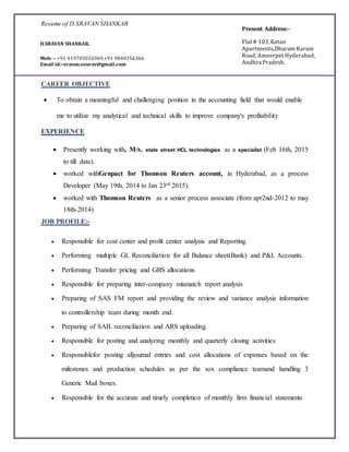 Resume of D.SRAVAN SHANKAR
CAREER OBJECTIVE
 To obtain a meaningful and challenging position in the accounting field that would enable
me to utilize my analytical and technical skills to improve company's profitability
EXPERIENCE
 Presently working with, M/s. state street HCL technologies as a specialist (Feb 16th, 2015
to till date).
 worked withGenpact for Thomson Reuters account, in Hyderabad, as a process
Developer (May 19th, 2014 to Jan 23rd 2015).
 worked with Thomson Reuters as a senior process associate (from apr2nd-2012 to may
18th-2014)
JOB PROFILE:-
 Responsible for cost center and profit center analysis and Reporting.
 Performing multiple GL Reconciliation for all Balance sheet(Bank) and P&L Accounts.
 Performing Transfer pricing and GBS allocations
 Responsible for preparing inter-company mismatch report analysis
 Preparing of SAS FM report and providing the review and variance analysis information
to controllership team during month end.
 Preparing of SAIL reconciliation and ARS uploading.
 Responsible for posting and analyzing monthly and quarterly closing activities
 Responsiblefor posting alljournal entries and cost allocations of expenses based on the
milestones and production schedules as per the sox compliance teamand handling 3
Generic Mail boxes.
 Responsible for the accurate and timely completion of monthly firm financial statements
D.SRAVAN SHANKAR.
Mob: – +91 919703026969,+91 9840356366
Email id:–sravan.sourav@gmail.com
Present Address:-
Flat # 103, Ketan
Apartments,Dharam Karam
Road, Ameerpet Hyderabad,
Andhra Pradesh.
 