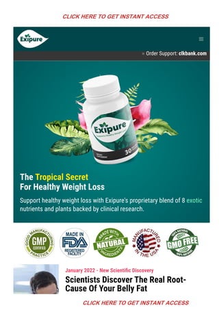 Product Support contact@exipure.com 1-888-865-0815
● Order Support: clkbank.com
The Tropical Secret
For Healthy Weight Loss
Support healthy weight loss with Exipure's proprietary blend of 8 exotic
nutrients and plants backed by clinical research.
January 2022 - New Scienti몭c Discovery
Scientists Discover The Real Root-
Cause Of Your Belly Fat
CLICK HERE TO GET INSTANT ACCESS
CLICK HERE TO GET INSTANT ACCESS
 