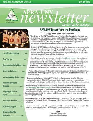 APRA- UPSTATE NEW YORK CHAPTER WINTER 2016
newsletterAPRA-UNY
Share The Knowledge
APRA-UNY Letter from the President
Happy 2016 APRA-UNY Members!
Thank you to the UNY Board Members for their hard work over the past year
in advancing our chapter. Thank you to all the newsletter authors (especially
columnist Marianne Pelletier) and conference presenters who have shared
their expertise with UNY. And, thank you to our membership for their
patronage, suggestions and feedback (Keep it coming!).
In 2015 APRA-UNY was the first chapter to offer its members an opportunity
to apply for a Researcher Road Trip with upfront money to cover travel
expenses (application below). Please look for a survey in your email and
submit learning opportunity ideas (or email any board member at any time).
All ideas, large and small, will be considered.
One of our favorite friends and educators Lori Hood Lawson has written an
inspirational article sharing her experiences and encouraging members to
get more involved. Become an APRA-UNY ambassador by introducing others
to our chapter and encouraging them to invest in themselves by joining.
New members re-energize our community as well as bring new learning
opportunities. Who do you know that can benefit from being a part of UNY?
Please take advantage of the conference scholarships, the Researcher Road Trip
and the Skill Sharing program. If you have questions, don’t hesitate to email a
board member.
Upcoming challenges for the UNY board: 1) Growing our membership and
encouraging leadership, 2) Conference topics and venues, 3) New programs
providing learning opportunities, and, 4) Board elections in October and transition.
As inspiration for the new year, life coach Amanda Yuill has offered her article
– Why Happy is the New Skinny. Amanda suggests ways to find the things that
“light you up” resulting in finding passion and purpose in work and life. Amanda
is writing an article for our next issue specifically for development researchers. In
the meantime, check out her website and other articles such as How to Move From
Surviving to Thriving.
Congratulations to APRA-UNY Board member Ellen Burke for her well-deserved
promotion at Elmira College! Ellen’s new title is Assistant Vice President for External
Relations.
I hope to hear from you with suggestions and ideas of how to grow our membership
and our learning programs. Wishing you continued success in 2016.
Patti
President, APRA-UNY
pwhitfor@hamilton.edu
Letter from the President....................page 1
Grow Your Own......................................page 2
Congratulations Cathy Aikem.......page 3
Networking Gatherings................page 3
Marianne’s Mining Minute........page 4
Resources for Prospect
Research....................................page 5
Why Happy is the New
Skinny........................................page 6
APRA Board Memebers........page 8
Skill Sharing Program............page 8
Researcher Road Trip
Application.....................................page 9
 