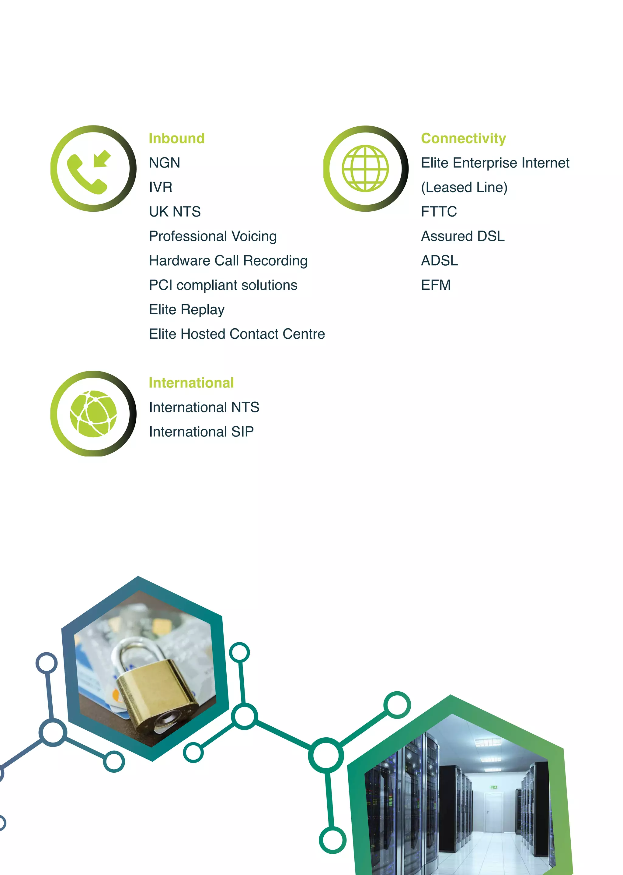 Inbound
NGN
IVR
UK NTS
Professional Voicing
Hardware Call Recording
PCI compliant solutions
Elite Replay
Elite Hosted Contact Centre
International
International NTS
International SIP
Connectivitynhanced MPLS
Elite Enterprise Internet
(Leased Line)
FTTC
Assured DSL
ADSL
EFM
 