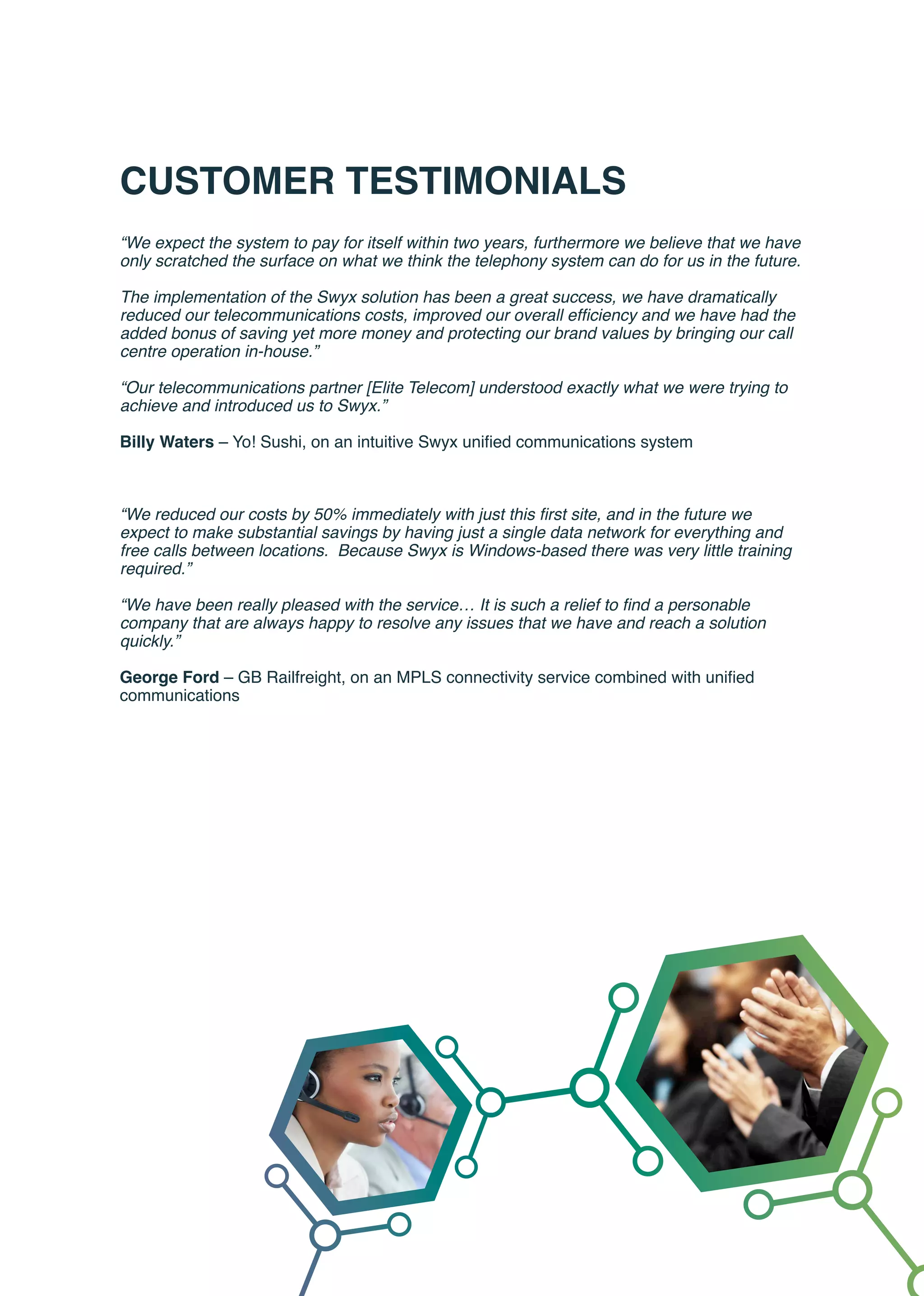 CUSTOMER TESTIMONIALS
“We expect the system to pay for itself within two years, furthermore we believe that we have
only scratched the surface on what we think the telephony system can do for us in the future.
The implementation of the Swyx solution has been a great success, we have dramatically
reduced our telecommunications costs, improved our overall efficiency and we have had the
added bonus of saving yet more money and protecting our brand values by bringing our call
centre operation in-house.”
“Our telecommunications partner [Elite Telecom] understood exactly what we were trying to
achieve and introduced us to Swyx.”
Billy Waters – Yo! Sushi, on an intuitive Swyx unified communications system
“We reduced our costs by 50% immediately with just this first site, and in the future we
expect to make substantial savings by having just a single data network for everything and
free calls between locations. Because Swyx is Windows-based there was very little training
required.”
“We have been really pleased with the service… It is such a relief to find a personable
company that are always happy to resolve any issues that we have and reach a solution
quickly.”
George Ford – GB Railfreight, on an MPLS connectivity service combined with unified
communications
 