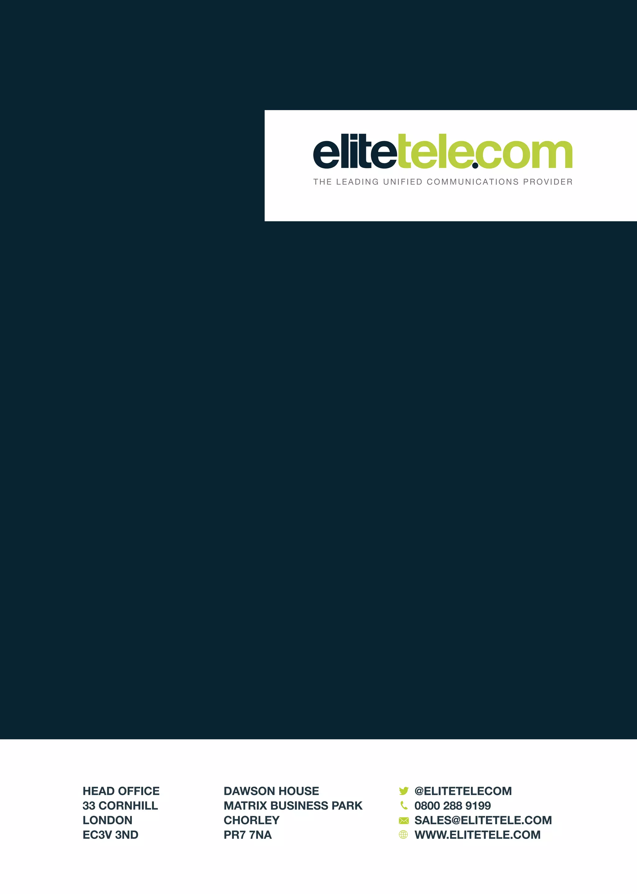 HEAD OFFICE
33 CORNHILL
LONDON
EC3V 3ND
DAWSON HOUSE
MATRIX BUSINESS PARK
CHORLEY
PR7 7NA
@ELITETELECOM
0800 288 9199
SALES@ELITETELE.COM
WWW.ELITETELE.COM
 