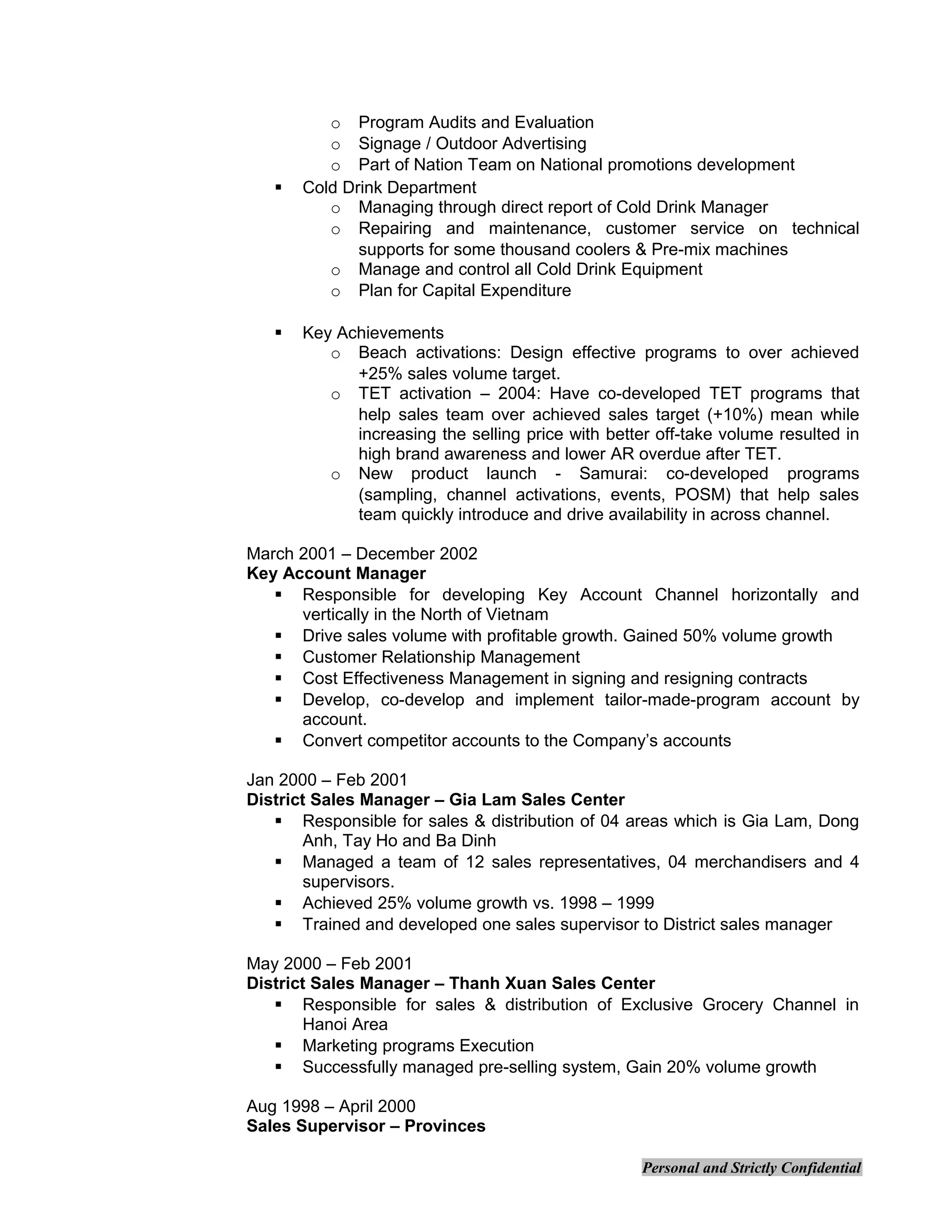 o Program Audits and Evaluation
o Signage / Outdoor Advertising
o Part of Nation Team on National promotions development
 Cold Drink Department
o Managing through direct report of Cold Drink Manager
o Repairing and maintenance, customer service on technical
supports for some thousand coolers & Pre-mix machines
o Manage and control all Cold Drink Equipment
o Plan for Capital Expenditure
 Key Achievements
o Beach activations: Design effective programs to over achieved
+25% sales volume target.
o TET activation – 2004: Have co-developed TET programs that
help sales team over achieved sales target (+10%) mean while
increasing the selling price with better off-take volume resulted in
high brand awareness and lower AR overdue after TET.
o New product launch - Samurai: co-developed programs
(sampling, channel activations, events, POSM) that help sales
team quickly introduce and drive availability in across channel.
March 2001 – December 2002
Key Account Manager
 Responsible for developing Key Account Channel horizontally and
vertically in the North of Vietnam
 Drive sales volume with profitable growth. Gained 50% volume growth
 Customer Relationship Management
 Cost Effectiveness Management in signing and resigning contracts
 Develop, co-develop and implement tailor-made-program account by
account.
 Convert competitor accounts to the Company’s accounts
Jan 2000 – Feb 2001
District Sales Manager – Gia Lam Sales Center
 Responsible for sales & distribution of 04 areas which is Gia Lam, Dong
Anh, Tay Ho and Ba Dinh
 Managed a team of 12 sales representatives, 04 merchandisers and 4
supervisors.
 Achieved 25% volume growth vs. 1998 – 1999
 Trained and developed one sales supervisor to District sales manager
May 2000 – Feb 2001
District Sales Manager – Thanh Xuan Sales Center
 Responsible for sales & distribution of Exclusive Grocery Channel in
Hanoi Area
 Marketing programs Execution
 Successfully managed pre-selling system, Gain 20% volume growth
Aug 1998 – April 2000
Sales Supervisor – Provinces
Personal and Strictly Confidential
 
