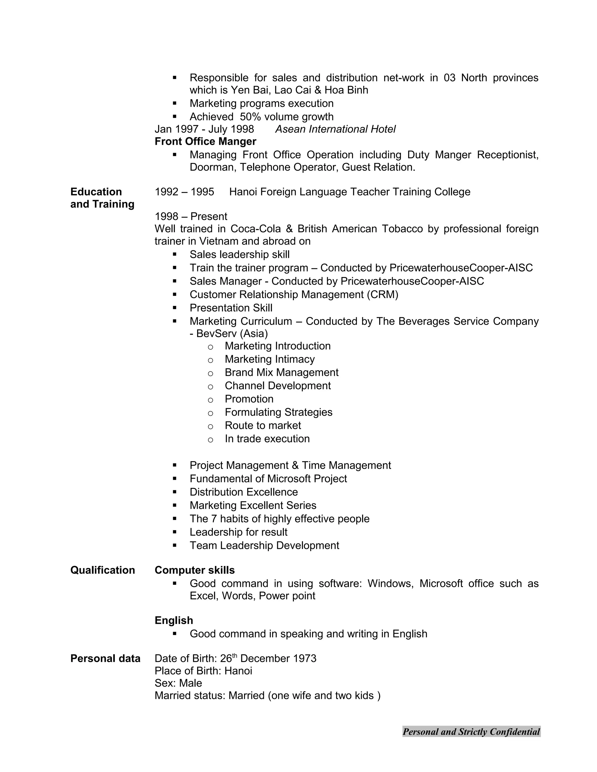  Responsible for sales and distribution net-work in 03 North provinces
which is Yen Bai, Lao Cai & Hoa Binh
 Marketing programs execution
 Achieved 50% volume growth
Jan 1997 - July 1998 Asean International Hotel
Front Office Manger
 Managing Front Office Operation including Duty Manger Receptionist,
Doorman, Telephone Operator, Guest Relation.
Education
and Training
1992 – 1995 Hanoi Foreign Language Teacher Training College
1998 – Present
Well trained in Coca-Cola & British American Tobacco by professional foreign
trainer in Vietnam and abroad on
 Sales leadership skill
 Train the trainer program – Conducted by PricewaterhouseCooper-AISC
 Sales Manager - Conducted by PricewaterhouseCooper-AISC
 Customer Relationship Management (CRM)
 Presentation Skill
 Marketing Curriculum – Conducted by The Beverages Service Company
- BevServ (Asia)
o Marketing Introduction
o Marketing Intimacy
o Brand Mix Management
o Channel Development
o Promotion
o Formulating Strategies
o Route to market
o In trade execution
 Project Management & Time Management
 Fundamental of Microsoft Project
 Distribution Excellence
 Marketing Excellent Series
 The 7 habits of highly effective people
 Leadership for result
 Team Leadership Development
Qualification Computer skills
 Good command in using software: Windows, Microsoft office such as
Excel, Words, Power point
English
 Good command in speaking and writing in English
Personal data Date of Birth: 26th
December 1973
Place of Birth: Hanoi
Sex: Male
Married status: Married (one wife and two kids )
Personal and Strictly Confidential
 