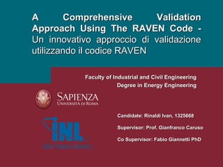 A Comprehensive ValidationA Comprehensive Validation
Approach Using The RAVEN Code -Approach Using The RAVEN Code -
Un innovativo approccio di validazioneUn innovativo approccio di validazione
utilizzando il codice RAVENutilizzando il codice RAVEN
Candidate: Rinaldi Ivan, 1325668Candidate: Rinaldi Ivan, 1325668
Supervisor: Prof. Gianfranco CarusoSupervisor: Prof. Gianfranco Caruso
Co Supervisor: Fabio Giannetti PhDCo Supervisor: Fabio Giannetti PhD
Faculty of Industrial and Civil EngineeringFaculty of Industrial and Civil Engineering
Degree in Energy EngineeringDegree in Energy Engineering
 