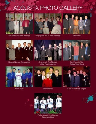 ACOUSTIX PHOTO GALLERY
Performing with the Mormon
Tabernacle Choir
Tom Wolfe and Peter Jennings Singing with ABC’s Peter Jennings Bill Gaither
General Norman Schwarzkopf Singing with Bob Flanigan
of the Four Freshmen
Guy Penrod of the
Gaither Vocal Band
Nolan Ryan Leann Rimes A few of the Kings Singers
 