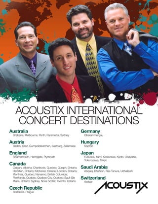 ACOUSTIX INTERNATIONAL
CONCERT DESTINATIONS
Australia
Brisbane, Melbourne, Perth, Parametta, Sydney
Austria
Baden, Graz, Gumpoldskirchen, Salzburg, Zellamsee
England
Bournemouth, Harrogate, Plymouth
Canada
Calgary, Alberta; Charlevoix, Quebec; Guelph, Ontario;
Hamilton, Ontario; Kitchener, Ontario; London, Ontario;
Montreal, Quebec; Nanaimo, British Columbia;
Pierrfonds, Quebec; Quebec City, Quebec; Sault Ste
Marie, Ontario; Sydney, Nova Scotia; Toronto, Ontario
Czech Republic
Bratislava, Prague
Germany
Oberammergau
Hungary
Sopron
Japan
Fukuoka, Itami, Kanazawa, Kyoto, Okayama,
Tokorozawa, Tokyo
Saudi Arabia
Abqaiq, Dhahran, Ras Tanura, Udhailiyah
Switzerland
Verbier
 