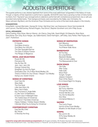 ACOUSTIX REPERTOIRE
The quartet performs a very diverse repertoire from some of the most well-known songwriters in the history of music.
Though a majority of their repertoire is performed a cappella, ACOUSTIX does have a growing number of instrumental
numbers; from “big band” jazz arrangements to selections performed with orchestral accompaniment, live or with pre-
recorded instrumental tracks. Their background tracks were recorded by the Dallas Jazz Orchestra, the
Steve Lehmann Big Band, and the American Pops Orchestra and by some of the best studio players in the industry.
SONGWRITERS
Irving Berlin, Leonard Bernstein, George M. Cohan, Nat King Cole, Lee Greenwood, Oscar Hammerstein III,
John Lennon, Paul McCartney, Richard Rogers, Paul Simon, Stephen Sondheim and John Philip Sousa
VOCAL ARRANGERS
Gene Puerling, Kirby Shaw, Mervyn Warren, Jim Clancy, Greg Volk, David Wright, Ed Waesche, Brian Beck,
Dave Briner, Don Gray, Buzz Haeger, Jay Giallombardo, David Harrington, Jeff Oxley, Gary Parker, Pete Rupay and
Joel T. Rutherford
Patriotic Songs
O Canada
God Bless America
God Bless the USA (45)
The Star Spangled Banner
The Stars & Stripes Forever
The Pledge of Allegiance
Vocal Jazz Selections
Route 66 (18)
Poinciana (18)
Day By Day (18)
Jazz, Jazz, Jazz (18)
Orange Colored Sky
Straighten Up And Fly Right
Graduation Day / It’s A Blue World Medley (18)
There’s A Shine On Your Shoes / Steppin’ Out Medley
Swing Low, Sweet Chariot
Songs Of Christmas
Cool Yule (18)
Silver Bells
The First Noel
Little Saint Nick (18)
Mary Had A Baby
Kay Thompson’s Jingle Bells
O Little Town Of Bethlehem
It Came Upon A Midnight Clear
The Twelve Days Of Christmas
The Grinch That Stole Christmas
Happy Holidays / Holiday Season Medley
I Wonder What You’re Doing For Christmas
Contemporary Christian
Fear Not My Child
My Tribute
O Worship the King
Songs Of Inspiration
Irish Blessing
This Is the Moment
You’ll Never Walk Alone
Barbershop
All The Way
So Long Mother
Blackbird Medley
That’s An Irish Lullaby
The Masquerade Is Over
Show Songs
Old Folks
After Today
Hello Dolly
Moon River
Tonight, Tonight
Jeepers Creepers
River Of No Return
It’s A Grand Night For Singing
Love Songs
If I Loved You
My Funny Valentine
Through the Years
Answer Me My Love
You Are So Beautiful
Doo Wop
Unchained Melody (*)
Sacred
The Lord’s Prayer
Hymns of the Cross Medley
Breathe On Me Breath of God
Gospel
My Lord & I (6)
I’ll Fly Away Medley (6)
Great Day
Legend for songs with instrumental accompaniment: (45) 45-piece orchestra, (18) 18-piece “big band,” (6) 6-piece band,
(*) other instrumental/rhythm track. “God Bless America” or “Route 66” can be performed a cappella or with instrumental accompaniment.
 