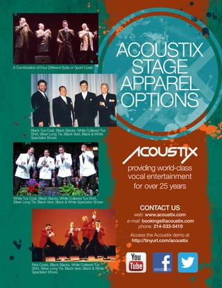 A Combination of Four Different Suits or Sport Coats
Black Tux Coat, Black Slacks, While Collared Tux
Shirt, Silver Long Tie, Black Vest, Black & White
Spectator Shoes
White Tux Coat, Black Slacks, While Collared Tux Shirt,
Silver Long Tie, Black Vest, Black & White Spectator Shoes
Red Coats, Black Slacks, While Collared Tux
Shirt, Silver Long Tie, Black Vest, Black & White
Spectator Shoes
providing world-class
vocal entertainment
for over 25 years
CONACUS
conTacT us
web: www.acoustix.com
e-mail: bookings@acoustix.com
phone: 214-533-5419
Access the Acoustix demo at
http://tinyurl.com/acoustix
Acoustix
STAGE
APPAREL
OPTIONS
 