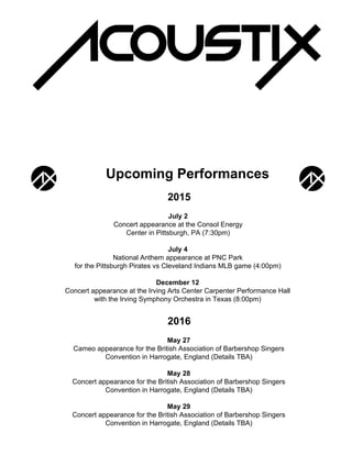 Upcoming Performances
2015
July 2
Concert appearance at the Consol Energy
Center in Pittsburgh, PA (7:30pm)
July 4
National Anthem appearance at PNC Park
for the Pittsburgh Pirates vs Cleveland Indians MLB game (4:00pm)
December 12
Concert appearance at the Irving Arts Center Carpenter Performance Hall
with the Irving Symphony Orchestra in Texas (8:00pm)
2016
May 27
Cameo appearance for the British Association of Barbershop Singers
Convention in Harrogate, England (Details TBA)
May 28
Concert appearance for the British Association of Barbershop Singers
Convention in Harrogate, England (Details TBA)
May 29
Concert appearance for the British Association of Barbershop Singers
Convention in Harrogate, England (Details TBA)
 