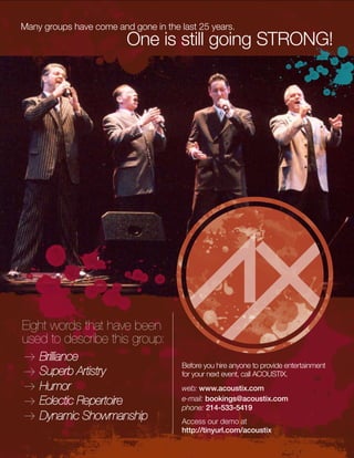 Eight words that have been
used to describe this group:
Brilliance
Superb Artistry
Humor
Eclectic Repertoire
Dynamic Showmanship
Many groups have come and gone in the last 25 years.
One is still going STRONG!
Before you hire anyone to provide entertainment
for your next event, call ACOUSTIX.
web: www.acoustix.com
e-mail: bookings@acoustix.com
phone: 214-533-5419
Access our demo at
http://tinyurl.com/acoustix
 