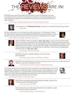 “ACOUSTIX was superb! We enjoyed the wide variety of music they presented, and were
very pleased with how well they connected with our audience. A very family friendly concert,
which appeals to all ages and musical tastes! We look forward to having ACOUSTIX with us
again sometime.”
— Mark Hanson, Associate Director, Benson Great Hall, Bethel University
THE REVIEWS ARE IN!
I just listened to your “O Worship the King” project and it is wonderful! I loved it! A big new fan!
— Bill Gaither
“My deep appreciation for your smashingly beautiful performance of “Unforgettable.” Adding
Jim Clancy and son Greg to frame the already great ACOUSTIX sound was marvelous. It was a
pleasure to arrange this lovely song for you and I couldn’t be more pleased with the results.”
— Gene Puerling, The Singers Unlimited & The Hi-Lo’s
“ACOUSTIX has taken a cappella singing to a whole new level.
Very Impressive!”
— Kirby Shaw, jazz arranger, choral director & teacher
“I’ve enjoyed listening to my Acoustix CD’s very much indeed. I can tell right away that you’re four
well prepared, enthusiastic, and talented singers. I liked the variety, the fine engineering, and the
tasteful arranging. Obviously, my personal tastes go towards the jazz-influenced pieces, which
come off very well. Please congratulate everyone involved, while accepting my heartfelt good
wishes for continued success in the New Year. All the best”
— Ward Swingle, founder of the Swingle Singers
“When Todd Wilson asked me to listen to “Jazz, Jazz, Jazz,” I was very honored. After hearing
the CD, I must say it is a great effort by a group of great singers. These guys are also part of the
International Championship chorus, the Vocal Majority and International Quartet Champions of the
Barbershop Harmony Society. This CD shows the versatility of ACOUSTIX and should be a part
of any vocal group collection. On behalf of the Four Freshmen, I thank them for including these
Freshmen tunes on “Jazz, Jazz, Jazz.”
— Bob Flanigan, The Four Freshmen
“ACOUSTIX has a blend that’s one moment so creamy you want to pour it on a waffle, the next so
steely you could scour the waffle iron with it!”
— Tony Backhouse, Sydney Australia A Cappella Association
“ACOUSTIX is once again transcending barbershop tradition, going into the
new age, all without forgetting the past.”
— Peter Jennings, ABC NEWS
“Every consonant was so well synchronized that they sounded like a single
mouth with four sets of vocal chords.”
— Angie Hill, Deseret News - Salt Lake City, UT
 