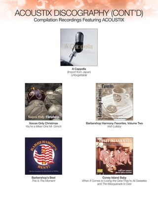 ACOUSTIX DISCOGRAPHY (cont’d)
Compilation Recordings Featuring ACOUSTIX
A Cappella
(Import from Japan)
Unforgettable
Voices Only Christmas
You’re a Mean One Mr. Grinch
Barbershop Harmony Favorites, Volume Two
Irish Lullaby
Barbershop’s Best
This Is The Moment
Coney Island Baby
When It Comes to Loving the Girls/They’re All Sweeties
and The Masquerade Is Over
 