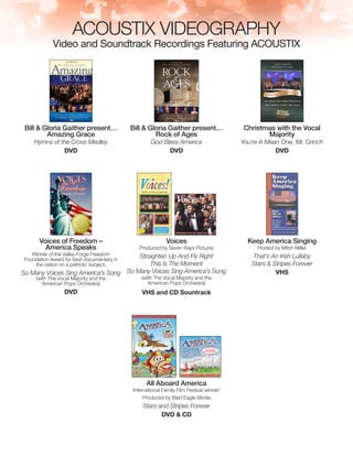 ACOUSTIX VIDEOGRAPHY
Video and Soundtrack Recordings Featuring ACOUSTIX
Bill & Gloria Gaither present…
Amazing Grace
Hymns of the Cross Medley
DVD
Bill & Gloria Gaither present…
Rock of Ages
God Bless America
DVD
Christmas with the Vocal
Majority
You’re A Mean One, Mr. Grinch
DVD
Voices of Freedom –
America Speaks
Winner of the Valley Forge Freedom
Foundation Award for best documentary in
the nation on a patriotic subject.
So Many Voices Sing America’s Song
(with The Vocal Majority and the
American Pops Orchestra)
DVD
Voices
Produced by Seven Rays Pictures
Straighten Up And Fly Right
This Is The Moment
So Many Voices Sing America’s Song
(with The Vocal Majority and the
American Pops Orchestra)
VHS and CD Sountrack
Keep America Singing
Hosted by Mitch Miller
That’s An Irish Lullaby
Stars & Stripes Forever
VHS
All Aboard America
International Family Film Festival winner!
Produced by Bald Eagle Media
Stars and Stripes Forever
DVD & CD
 