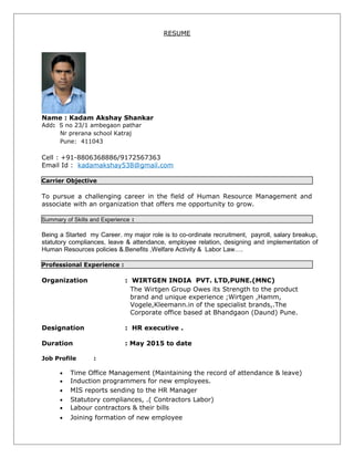 RESUME
Name : Kadam Akshay Shankar
Add: S no 23/1 ambegaon pathar
Nr prerana school Katraj
Pune: 411043
Cell : +91-8806368886/9172567363
Email Id : kadamakshay538@gmail.com
Carrier Objective
To pursue a challenging career in the field of Human Resource Management and
associate with an organization that offers me opportunity to grow.
Summary of Skills and Experience :
Being a Started my Career. my major role is to co-ordinate recruitment, payroll, salary breakup,
statutory compliances, leave & attendance, employee relation, designing and implementation of
Human Resources policies &.Benefits ,Welfare Activity & Labor Law….
Professional Experience :
Organization : WIRTGEN INDIA PVT. LTD,PUNE.(MNC)
The Wirtgen Group Owes its Strength to the product
brand and unique experience ;Wirtgen ,Hamm,
Vogele,Kleemann.in of the specialist brands,.The
Corporate office based at Bhandgaon (Daund) Pune.
Designation : HR executive .
Duration : May 2015 to date
Job Profile :
• Time Office Management (Maintaining the record of attendance & leave)
• Induction programmers for new employees.
• MIS reports sending to the HR Manager
• Statutory compliances, .( Contractors Labor)
• Labour contractors & their bills
• Joining formation of new employee
 