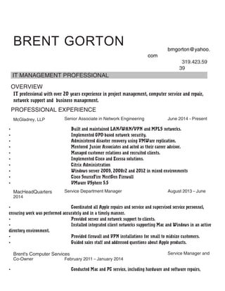 BRENT GORTON bmgorton@yahoo.
com
319.423.59
39
IT MANAGEMENT PROFESSIONAL
OVERVIEW
IT professional with over 20 years experience in project management, computer service and repair,
network support and business management.
PROFESSIONAL EXPERIENCE
McGladrey, LLP Senior Associate in Network Engineering June 2014 - Present
• Built and maintained LAN/WAN/VPN and MPLS networks.
• Implemented GPO-based network security.
• Administered disaster recovery using VMWare replication.
• Mentored Junior Associates and acted as their career advisor.
• Managed customer relations and recruited clients.
• Implemented Cisco and Ecessa solutions.
• Citrix Administration
• Windows server 2003, 2008r2 and 2012 in mixed environments
• Cisco SourceFire NextGen Firewall
• VMware VSphere 5.5
MacHeadQuarters Service Department Manager August 2013 – June
2014
• Coordinated all Apple repairs and service and supervised service personnel,
ensuring work was performed accurately and in a timely manner.
• Provided server and network support to clients.
• Installed integrated client networks supporting Mac and Windows in an active
directory environment.
• Provided firewall and VPN installations for small to midsize customers.
• Guided sales staff and addressed questions about Apple products.
Brent's Computer Services Service Manager and
Co-Owner February 2011 – January 2014
• Conducted Mac and PC service, including hardware and software repairs,
 