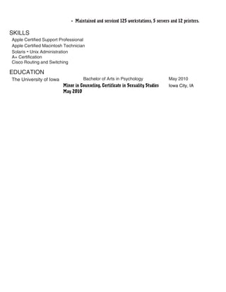 • Maintained and serviced 125 workstations, 5 servers and 12 printers.
SKILLS
Apple Certified Support Professional
Apple Certified Macintosh Technician
Solaris – Unix Administration
A+ Certification
Cisco Routing and Switching
EDUCATION
The University of Iowa Bachelor of Arts in Psychology May 2010
Minor in Counseling, Certificate in Sexuality Studies Iowa City, IA
May 2010
 