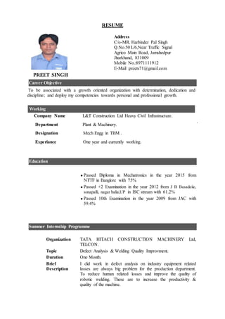 RESUME
Address
C/o-MR. Harbinder Pal Singh
Q.No.50 L/6,Near Traffic Signal
Agrico Main Road, Jamshedpur
Jharkhand, 831009
Mobile No.:8971111912
E-Mail :preets71@gmail.com
PREET SINGH
Career Objective
To be associated with a growth oriented organization with determination, dedication and
discipline; and deploy my competencies towards personal and professional growth.
Company Name L&T Construction Ltd Heavy Civil Infrastructure.
Department Plant & Machinery.
Designation Mech Engg in TBM .
Experiance One year and currently working.
Working
.
Education
 Passed Diploma in Mechatronics in the year 2015 from
NTTF in Banglore with 75%
 Passed +2 Examination in the year 2012 from J B Basadeiic,
sonapalli, nagar balia,UP in ISC stream with 61.2%
 Passed 10th Examination in the year 2009 from JAC with
59.4%
Summer Internship Programme
Organization TATA HITACH CONSTRUCTION MACHINERY Ltd,
TELCON.
Topic Defect Analysis & Welding Quality Improvment.
Duration One Month.
Brief
Description
I did work in defect analysis on industry equipment related
losses are always big problem for the production department.
To reduce human related losses and improve the quality of
robotic welding. These are to increase the productivity &
quality of the machine.
 