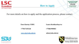 LSC Group of Colleges
How to Apply
For more details on how to apply and the application process, please contact:
Enes Kurtay CHIG Laura Koshkarbayeva
+77017335128 +77081990903
enes.cig@sdu.edu.kz mba@sdu.edu.kz
 