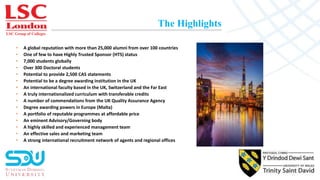 LSC Group of Colleges
The Highlights
• A global reputation with more than 25,000 alumni from over 100 countries
• One of few to have Highly Trusted Sponsor (HTS) status
• 7,000 students globally
• Over 300 Doctoral students
• Potential to provide 2,500 CAS statements
• Potential to be a degree awarding institution in the UK
• An international faculty based in the UK, Switzerland and the Far East
• A truly internationalized curriculum with transferable credits
• A number of commendations from the UK Quality Assurance Agency
• Degree awarding powers in Europe (Malta)
• A portfolio of reputable programmes at affordable price
• An eminent Advisory/Governing body
• A highly skilled and experienced management team
• An effective sales and marketing team
• A strong international recruitment network of agents and regional offices
 