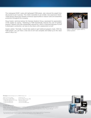 7665 Commerce Way
Eden Prairie, MN 55344
+1 888 480 3548 (US Toll Free)
+1 952 937 3000 (Intl)
+1 952 937 0070 (Fax)
2 Holtzman St.
Science Park, PO Box 2496
Rehovot 76124, Israel
+972 74 745-4000
+972 74 745-5000 (Fax)
Stratasys | www.stratasys.com | info@stratasys.com
© 2014 Stratasys. All rights reserved. Stratasys and FDM are registered trademarks of Stratasys Inc. ULTEM®
is a registered trademark of SABIC or
affiliates. All other trademarks are the property of their respective owners, and Stratasys assumes no responsibility with regard to the selection,
performance, or use of these non-Stratasys products. Product specifications subject to change without notice. Printed in the USA.
ACS-FDM-GenesisSystems-12-14-EN
For more information about Stratasys systems, materials and applications, contact Stratasys Application Engineering at
1-855-693-0073 (toll free), +1 952-294-3888 (local/international) or ApplicationSupport@Stratasys.com.
ISO 9001:2008 Certified
The redesigned EOAT, made with lightweight FDM plastic, also reduced the weight from
35 pounds to just 3 pounds. This made it possible to use smaller, less expensive robots.
These factors alone give Genesis numerous opportunities to reduce costs and streamline
production throughout the company.
Doug Huston, technical advisor for Genesis Systems Group, expressed his appreciation
of the system by saying, “Switching to FDM dramatically reduced the cost of building
grippers. Delivery time was substantially reduced too, which is important because if a tool
is destroyed in production, we have to shut down until a replacement is built.”
Huston added, “Normally, it would take weeks to get traditional grippers made. With the
FDM gripper, you can have a new end of arm tool complete and bolted up to the robot
within a day or so.”
Figure 4: FDM EOAT gripper used in a
waterjet operation.
 